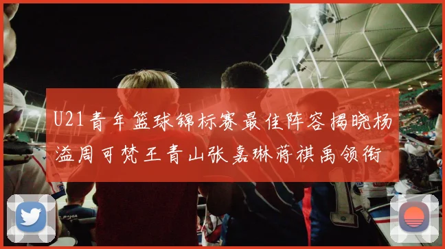 U21青年篮球锦标赛最佳阵容揭晓杨溢周可梵王青山张嘉琳蒋祺禹领衔出战