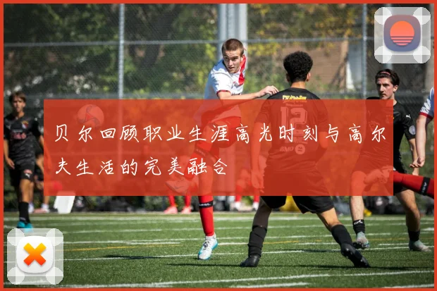 贝尔回顾职业生涯高光时刻与高尔夫生活的完美融合
