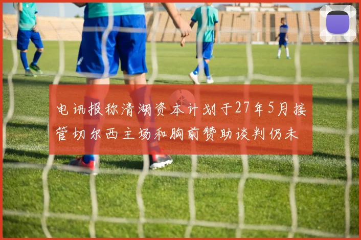 电讯报称清湖资本计划于27年5月接管切尔西主场和胸前赞助谈判仍未取得进展