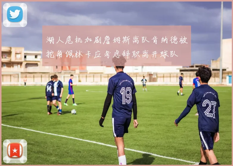 湖人危机加剧詹姆斯离队肯纳德被挖角佩林卡应考虑辞职离开球队