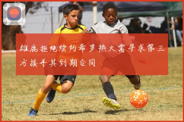 雄鹿拒绝续约希罗热火需寻求第三方接手其到期合同
