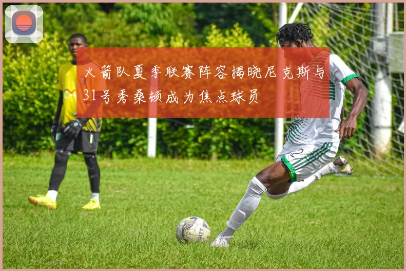 火箭队夏季联赛阵容揭晓尼克斯与31号秀桑顿成为焦点球员
