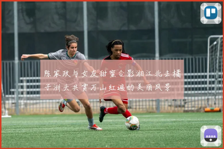陈家政与女友甜蜜合影湘江北去橘子洲头共赏万山红遍的美丽风景