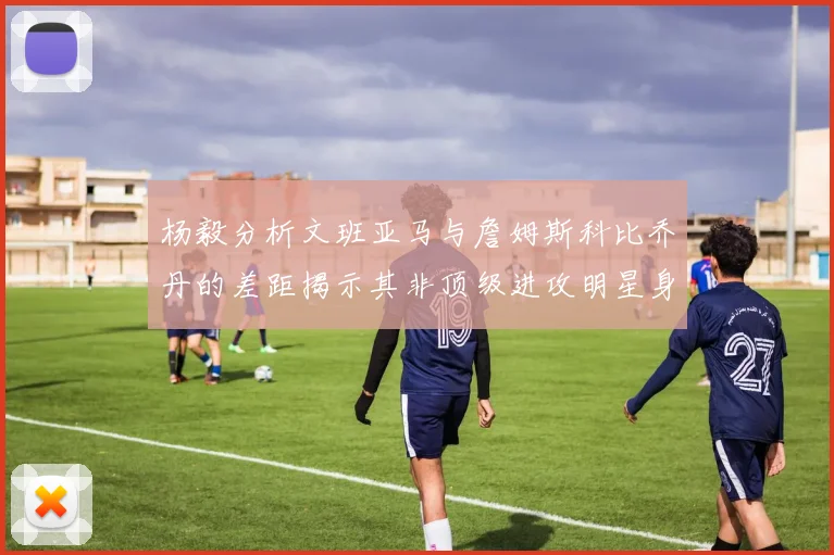 杨毅分析文班亚马与詹姆斯科比乔丹的差距揭示其非顶级进攻明星身份