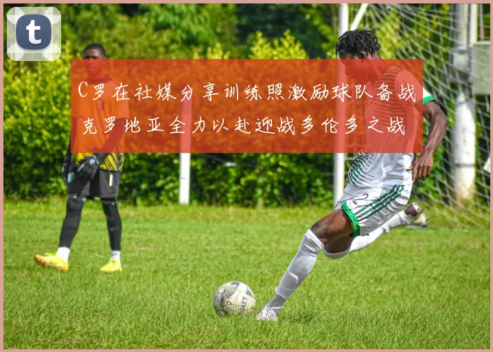 C罗在社媒分享训练照激励球队备战克罗地亚全力以赴迎战多伦多之战