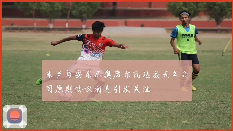 米兰与安东尼奥席尔瓦达成五年合同原则协议消息引发关注