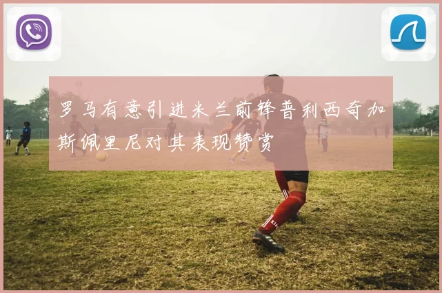罗马有意引进米兰前锋普利西奇加斯佩里尼对其表现赞赏