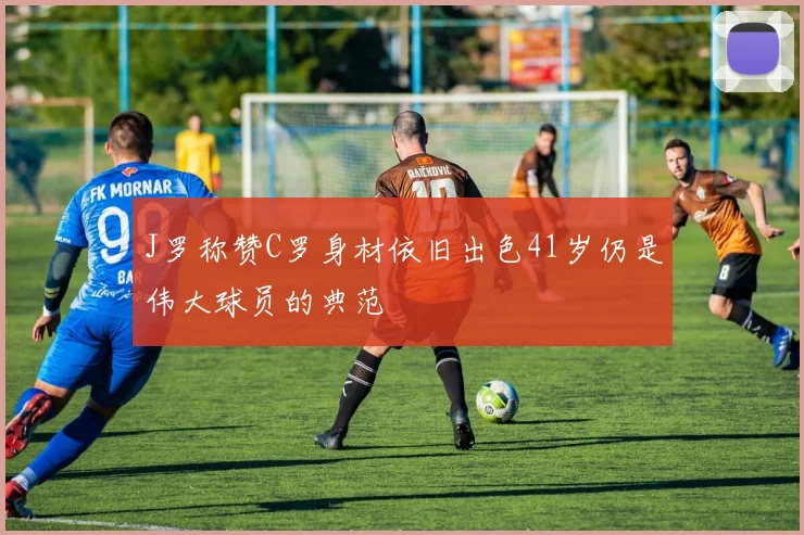 J罗称赞C罗身材依旧出色41岁仍是伟大球员的典范