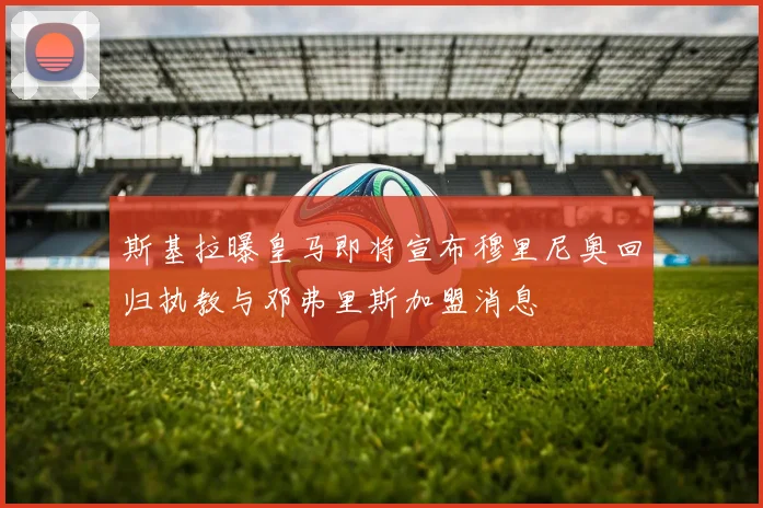斯基拉曝皇马即将宣布穆里尼奥回归执教与邓弗里斯加盟消息